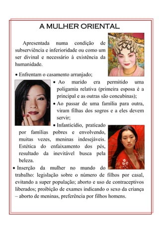 A MULHER ORIENTAL

     Apresentada numa condição de
 subserviência e inferioridade ou como um
 ser divinal e necessário à existência da
 humanidade.
  Enfrentam o casamento arranjado;
                    Ao marido era permitido uma
                     poligamia relativa (primeira esposa é a
                     principal e as outras são concubinas);
                    Ao passar de uma família para outra,
                     viram filhas dos sogros e a eles devem
                     servir;
                    Infanticídio, praticado
   por famílias pobres e envolvendo,
   muitas vezes, meninas indesejáveis.
   Estética do enfaixamento dos pés,
   resultado da inevitável busca pela
   beleza.
 Inserção da mulher no mundo do
 trabalho: legislação sobre o número de filhos por casal,
 evitando a super população; aborto e uso de contraceptivos
 liberados; proibição de exames indicando o sexo da criança
 – aborto de meninas, preferência por filhos homens.
 