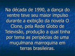 Na década de 1990, a dança do ventre teve seu maior impulso durante a exibição da novela O Clone, pela Rede Globo de Televisão, produção a qual tinha por tema as peripécias de uma muçulmana marroquina em terras brasileiras. 