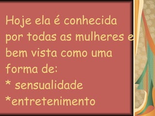 Hoje ela é conhecida por todas as mulheres e bem vista como uma forma de: * sensualidade *entretenimento 