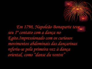   Em 1798, Napoleão Bonaparte teve seu 1º contato com a dança no Egito.Impressionado com os curiosos movimentos abdominais das dançarinas referiu-se pela primeira vez à dança oriental, como “danse du ventre” . 