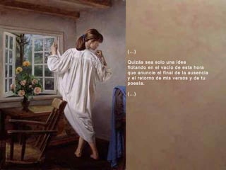 (…)
Quizás sea solo una idea
flotando en el vacío de esta hora
que anuncie el final de la ausencia
y el retorno de mis versos y de tu
poesía.
(…)
 