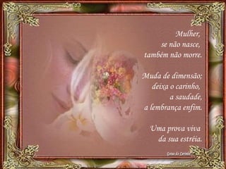 Mulher,
se não nasce,
também não morre.
Muda de dimensão;
deixa o carinho,
a saudade,
a lembrança enfim.
Uma prova viva
da sua estréia.
 