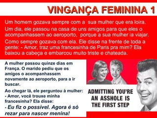 VINGANÇA FEMININA 1VINGANÇA FEMININA 1
Um homem gozava sempre com a sua mulher que era loira.
Um dia, ele passou na casa de uns amigos para que eles o
acompanhassem ao aeroporto, porque a sua mulher ia viajar.
Como sempre gozava com ela. Ele disse na frente de toda a
gente: - Amor, traz uma francesinha de Paris pra mim? Ela
baixou a cabeça e embarcou muito triste e chateada.
A mulher passou quinze dias em
França. O marido pediu que os
amigos o acompanhassem
novamente ao aeroporto, para a ir
buscar.
Ao chegar lá, ele perguntou à mulher:
- Amor, você trouxe minha
francesinha? Ela disse:
- Eu fiz o possível. Agora é só
rezar para nascer menina!
 