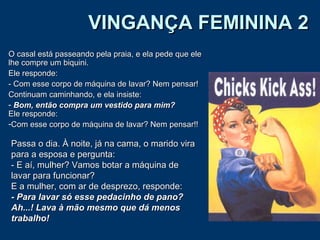 VINGANÇA FEMININA 2VINGANÇA FEMININA 2
O casal está passeando pela praia, e ela pede que eleO casal está passeando pela praia, e ela pede que ele
lhe compre um biquini.lhe compre um biquini.
Ele responde:Ele responde:
- Com esse corpo de máquina de lavar? Nem pensar!- Com esse corpo de máquina de lavar? Nem pensar!
Continuam caminhando, e ela insiste:Continuam caminhando, e ela insiste:
- Bom, então compra um vestido para mim?Bom, então compra um vestido para mim?
Ele responde:Ele responde:
-Com esse corpo de máquina de lavar? Nem pensar!!Com esse corpo de máquina de lavar? Nem pensar!!
Passa o dia. À noite, já na cama, o marido viraPassa o dia. À noite, já na cama, o marido vira
para a esposa e pergunta:para a esposa e pergunta:
- E aí, mulher? Vamos botar a máquina de- E aí, mulher? Vamos botar a máquina de
lavar para funcionar?lavar para funcionar?
E a mulher, com ar de desprezo, responde:E a mulher, com ar de desprezo, responde:
- Para lavar só esse pedacinho de pano?- Para lavar só esse pedacinho de pano?
Ah...! Lava à mão mesmo que dá menosAh...! Lava à mão mesmo que dá menos
trabalho!trabalho!
 
