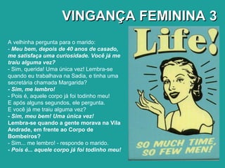 VINGANÇA FEMININA 3VINGANÇA FEMININA 3
A velhinha pergunta para o marido:
- Meu bem, depois de 40 anos de casado,
me satisfaça uma curiosidade. Você já me
traiu alguma vez?
- Sim, querida! Uma única vez! Lembra-se
quando eu trabalhava na Sadia, e tinha uma
secretária chamada Margarida?
- Sim, me lembro!
- Pois é, aquele corpo já foi todinho meu!
E após alguns segundos, ele pergunta.
E você já me traiu alguma vez?
- Sim, meu bem! Uma única vez!
Lembra-se quando a gente morava na Vila
Andrade, em frente ao Corpo de
Bombeiros?
- Sim... me lembro! - responde o marido.
- Pois é... aquele corpo já foi todinho meu!
 