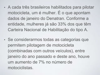 • A cada três brasileiros habilitados para pilotar
motocicleta, um é mulher. É o que apontam
dados de janeiro do Denatran. Conforme a
entidade, mulheres já são 33% dos que têm
Carteira Nacional de Habilitação do tipo A.
• Se considerarmos todas as categorias que
permitem pilotagem de motocicleta
(combinadas com outros veículos), entre
janeiro do ano passado e deste ano, houve
um aumento de 7% no número de
motociclistas.
 