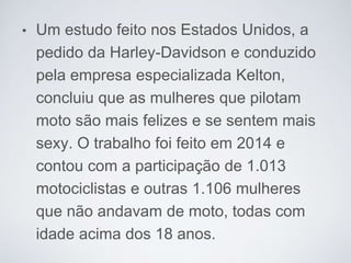 • Um estudo feito nos Estados Unidos, a
pedido da Harley-Davidson e conduzido
pela empresa especializada Kelton,
concluiu que as mulheres que pilotam
moto são mais felizes e se sentem mais
sexy. O trabalho foi feito em 2014 e
contou com a participação de 1.013
motociclistas e outras 1.106 mulheres
que não andavam de moto, todas com
idade acima dos 18 anos.
 