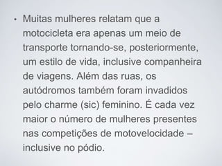 • Muitas mulheres relatam que a
motocicleta era apenas um meio de
transporte tornando-se, posteriormente,
um estilo de vida, inclusive companheira
de viagens. Além das ruas, os
autódromos também foram invadidos
pelo charme (sic) feminino. É cada vez
maior o número de mulheres presentes
nas competições de motovelocidade –
inclusive no pódio.
 