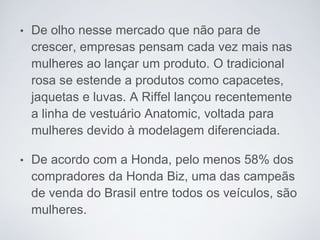 • De olho nesse mercado que não para de
crescer, empresas pensam cada vez mais nas
mulheres ao lançar um produto. O tradicional
rosa se estende a produtos como capacetes,
jaquetas e luvas. A Riffel lançou recentemente
a linha de vestuário Anatomic, voltada para
mulheres devido à modelagem diferenciada.
• De acordo com a Honda, pelo menos 58% dos
compradores da Honda Biz, uma das campeãs
de venda do Brasil entre todos os veículos, são
mulheres.
 