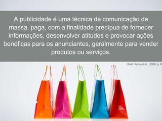 (Sant’ Anna et al. , 2009, p. 60
A publicidade é uma técnica de comunicação de
massa, paga, com a finalidade precípua de fornecer
informações, desenvolver atitudes e provocar ações
benéficas para os anunciantes, geralmente para vender
produtos ou serviços.
 
