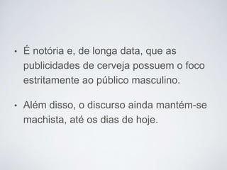 • É notória e, de longa data, que as
publicidades de cerveja possuem o foco
estritamente ao público masculino.
• Além disso, o discurso ainda mantém-se
machista, até os dias de hoje.
 