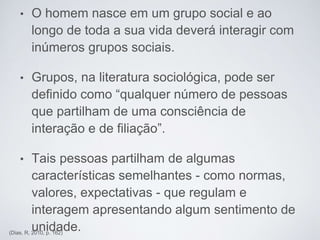 • O homem nasce em um grupo social e ao
longo de toda a sua vida deverá interagir com
inúmeros grupos sociais.
• Grupos, na literatura sociológica, pode ser
definido como “qualquer número de pessoas
que partilham de uma consciência de
interação e de filiação”.
• Tais pessoas partilham de algumas
características semelhantes - como normas,
valores, expectativas - que regulam e
interagem apresentando algum sentimento de
unidade.(Dias, R, 2010, p. 162)
 