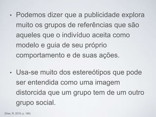 • Podemos dizer que a publicidade explora
muito os grupos de referências que são
aqueles que o indivíduo aceita como
modelo e guia de seu próprio
comportamento e de suas ações.
• Usa-se muito dos estereótipos que pode
ser entendida como uma imagem
distorcida que um grupo tem de um outro
grupo social.
(Dias, R, 2010, p. 166)
 
