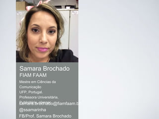 Samara Brochado
FIAM FAAM
samara.brochado@fiamfaam.br
@ssamarinha
FB/Prof. Samara Brochado
Mestre em Ciências da
Comunicação
UFP, Portugal.
Professora Universitária,
Publicitária, planner.
 