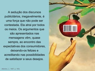 (Martins, J., 1997, p. 160)
A sedução dos discursos
publicitários, inegavelmente, é
uma força que não pode ser
contestada. Ela atrai por todos
os meios. Os argumentos que
são apresentados nas
mensagens vêm, quase
sempre, ao encontro das
expectativas dos consumidores,
deixando-os felizes e
acreditando nas possibilidades
de satisfazer a seus desejos.
 