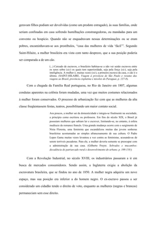 geravam filhos podiam ser devolvidas (como um produto estragado), às suas famílias, onde

seriam confinadas em casa sofrendo humilhações constrangedoras, ou mandadas para um

convento ou hospício. Quando não se enquadravam nessas determinações ou se eram

pobres, encaminhavam-se aos prostíbulos, “casa das mulheres de vida ‘fácil’”. Segundo

Saint-Hilaire, a mulher brasileira era vista com tanto desprezo, que a sua posição poderia

ser comparada a de um cão.

                       (...) Cercado de escravos, o brasileiro habitua-se a não ver senão escravos entre
                       os seres sobre (sic) os quais tem superioridade, seja pela força (sic), seja pela
                       inteligência. A mulher é, muitas vezes (sic), a primeira escrava da casa, o cão é o
                       último. (SAINT-HILAIRE, Viagem à província de São Paulo e resumo das
                       viagens ao Brasil, província cisplatina e missões do Paraguai, p. 137-8).

      Com a chegada da Família Real portuguesa, no Rio de Janeiro em 1807, algumas

condutas aparentes na colônia foram mudadas, uma vez que muitos costumes relacionados

à mulher foram conservados. O processo de urbanização fez com que as mulheres da alta

classe freqüentassem festas, teatros, possibilitando um maior contato social.

                       Aos poucos, a mulher sai da domesticidade e integra-se finalmente na sociedade,
                       a princípio como escritora ou professora. Em fins do século XIX, o Brasil já
                       possuíam mulheres que sabiam ler e escrever, limitando-se, no entanto, à esfera
                       medíocre do romance francês. Uma grande mudança ocorre com o surgimento de
                       Nísia Floresta, uma feminista que escandalizou muitas das jovens senhoras
                       brasileiras acostumadas ao simples afrancesamento de sua cultura. O Padre
                       Lopes Gama muitas vezes levantou a voz contra as feministas, acusando-as de
                       serem terríveis pecadoras. Para ele, a mulher deveria somente se preocupar com
                       a administração de sua casa. (Gilberto Freyre. Sobrados e mucambos:
                       decadência do patriarcado rural e desenvolvimento do urbano. p. 109-110.)


      Com a Revolução Industrial, no século XVIII, os industriários passaram a ir em

busca de mercados consumidores. Sendo assim, a Inglaterra exigiu a abolição da

escravatura brasileira, que se findou no ano de 1850. A mulher negra adquiriu um novo

espaço, mas sua posição era inferior a do homem negro. O ex-escravo passou a ser

considerado um cidadão tendo o direito de voto, enquanto as mulheres (negras e brancas)

permaneciam sem esse direito.
 