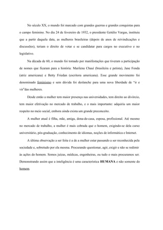 No século XX, o mundo foi marcado com grandes guerras e grandes conquistas para

o campo feminino. No dia 24 de fevereiro de 1932, o presidente Getúlio Vargas, instituiu

que a partir daquela data, as mulheres brasileiras (depois de anos de reivindicações e

discussões), teriam o direito de votar e se candidatar para cargos no executivo e no

legislativo.

      Na década de 60, o mundo foi tomado por manifestações que tiveram a participação

de nomes que ficaram para a história: Marilena Chauí (brasileira e petista), Jane Fonda

(atriz americana) e Betty Friedan (escritora americana). Esse grande movimento foi

denominado feminismo e sem dúvida foi deslanche para uma nova liberdade de “ir e

vir”das mulheres.

      Desde então a mulher tem maior presença nas universidades, tem direito ao divórcio,

tem maior efetivação no mercado de trabalho, e o mais importante: adquiriu um maior

respeito no meio social, embora ainda exista um grande preconceito.

      A mulher atual é filha, mãe, amiga, dona-de-casa, esposa, profissional. Até mesmo

no mercado de trabalho, a mulher é mais cobrada que o homem, exigindo-se dela curso

universitário, pós-graduação, conhecimento de idiomas, noções de informática e Internet.

      A última observação a ser feita é a de a mulher estar passando a ser reconhecida pela

sociedade e, sobretudo por ela mesma. Procurando questionar, agir, exigir e não se redimir

às ações do homem. Somos juízas, médicas, engenheiras, ou tudo o mais procuramos ser.

Demonstrando assim que a inteligência é uma característica HUMANA e não somente do

homem.
 