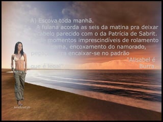 A) Escova toda manhã.  A fulana acorda as seis da matina pra deixar o cabelo parecido com o da Patrícia de Sabrit. Perde momentos imprescindíveis de rolamento na cama, encoxamento do namorado, pegação, pra encaixar-se no padrão  "Alisabel é que é legal".  Burra.  