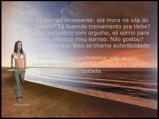 C) Sorriso incessante: ela mora na vila do Smurfs? Tá fazendo treinamento pra Hebe? Sou antipático com orgulho, só sorrio para quem provoca meu sorriso. Não gostou?  Problema seu. Isso se chama autenticidade, meu caro.  Coisa que, pra perfeitinha, não existe.  Aliás, ela nem sabe o que a palavra significa, coitada. 