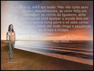 Pois é, ela é um tesão. Mas não curte sexo porque desglamouriza, se veste feito um manequim de vitrine do Iguatemi, acha inadmissível você apalpar a bunda dela em público, nunca toma porre e só sabe contar até quinze, que é até onde chega a seqüência de bíceps e tríceps.  Que beleza de mulher.  E você reparou naquela bunda?  Meu Deus... 