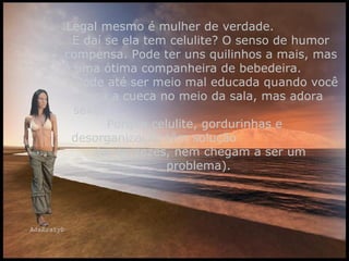 Legal mesmo é mulher de verdade.  E daí se ela tem celulite? O senso de humor compensa. Pode ter uns quilinhos a mais, mas é uma ótima companheira de bebedeira.  Pode até ser meio mal educada quando você larga a cueca no meio da sala, mas adora sexo.  Porque celulite, gordurinhas e  desorganização têm solução  (e, às vezes, nem chegam a ser um problema).  
