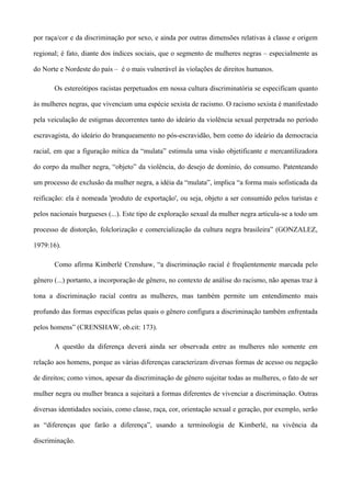 por raça/cor e da discriminação por sexo, e ainda por outras dimensões relativas à classe e origem

regional; é fato, diante dos índices sociais, que o segmento de mulheres negras – especialmente as

do Norte e Nordeste do país – é o mais vulnerável às violações de direitos humanos.

       Os estereótipos racistas perpetuados em nossa cultura discriminatória se especificam quanto

às mulheres negras, que vivenciam uma espécie sexista de racismo. O racismo sexista é manifestado

pela veiculação de estigmas decorrentes tanto do ideário da violência sexual perpetrada no período

escravagista, do ideário do branqueamento no pós-escravidão, bem como do ideário da democracia

racial, em que a figuração mítica da “mulata” estimula uma visão objetificante e mercantilizadora

do corpo da mulher negra, “objeto” da violência, do desejo de domínio, do consumo. Patenteando

um processo de exclusão da mulher negra, a idéia da “mulata”, implica “a forma mais sofisticada da

reificação: ela é nomeada 'produto de exportação', ou seja, objeto a ser consumido pelos turistas e

pelos nacionais burgueses (...). Este tipo de exploração sexual da mulher negra articula-se a todo um

processo de distorção, folclorização e comercialização da cultura negra brasileira” (GONZALEZ,

1979:16).

       Como afirma Kimberlé Crenshaw, “a discriminação racial é freqüentemente marcada pelo

gênero (...) portanto, a incorporação de gênero, no contexto de análise do racismo, não apenas traz à

tona a discriminação racial contra as mulheres, mas também permite um entendimento mais

profundo das formas específicas pelas quais o gênero configura a discriminação também enfrentada

pelos homens” (CRENSHAW, ob.cit: 173).

       A questão da diferença deverá ainda ser observada entre as mulheres não somente em

relação aos homens, porque as várias diferenças caracterizam diversas formas de acesso ou negação

de direitos; como vimos, apesar da discriminação de gênero sujeitar todas as mulheres, o fato de ser

mulher negra ou mulher branca a sujeitará a formas diferentes de vivenciar a discriminação. Outras

diversas identidades sociais, como classe, raça, cor, orientação sexual e geração, por exemplo, serão

as “diferenças que farão a diferença”, usando a terminologia de Kimberlé, na vivência da

discriminação.
 