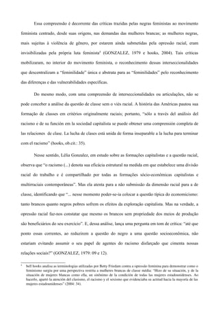 Essa compreensão é decorrente das críticas trazidas pelas negras feministas ao movimento

feminista centrado, desde suas origens, nas demandas das mulheres brancas; as mulheres negras,

mais sujeitas à violência de gênero, por estarem ainda submetidas pela opressão racial, eram

invisibilizadas pela própria luta feminista4 (GONZALEZ, 1979 e hooks, 2004). Tais críticas

mobilizaram, no interior do movimento feminista, o reconhecimento dessas interseccionalidades

que descentralizam a “feminilidade” única e abstrata para as “feminilidades” pelo reconhecimento

das diferenças e das vulnerabilidades específicas.

         Do mesmo modo, com uma compreensão de interseccionalidades ou articulações, não se

pode conceber a análise da questão de classe sem o viés racial. A história das Américas pautou sua

formação de classes em critérios originalmente raciais; portanto, “sólo a través del análisis del

racismo e de su función em la sociedad capitalista se puede obtener uma comprensión completa de

las relaciones de clase. La lucha de clases está unida de forma inseparable a la lucha para terminar

com el racismo” (hooks, ob.cit.: 35).

         Nesse sentido, Lélia Gonzalez, em estudo sobre as formações capitalistas e a questão racial,

observa que “o racismo (...) denota sua eficácia estrutural na medida em que estabelece uma divisão

racial do trabalho e é compartilhado por todas as formações sócio-econômicas capitalistas e

multirraciais contemporâneas”. Mas ela atenta para a não submissão da dimensão racial para a de

classe, identificando que “... nesse momento poder-se-ia colocar a questão típica do economicismo:

tanto brancos quanto negros pobres sofrem os efeitos da exploração capitalista. Mas na verdade, a

opressão racial faz-nos constatar que mesmo os brancos sem propriedade dos meios de produção

são beneficiários do seu exercício”. E, dessa análise, lança uma pergunta em tom de crítica: “até que

ponto essas correntes, ao reduzirem a questão do negro a uma questão socioeconômica, não

estariam evitando assumir o seu papel de agentes do racismo disfarçado que cimenta nossas

relações sociais?” (GONZALEZ, 1979: 09 e 12).

4
    bell hooks analisa as terminologias utilizadas por Betty Friedam contra a opressão feminina para demonstrar como o 
    feminismo surgiu por uma perspectiva restrita a mulheres brancas de classe média: “Hizo de su situación, y de la 
    situación de mujeres blancas como ella, un sinônimo de la condición de todas las mujeres estadounidenses. Ao 
    hacerlo, apartó la atención del clasismo, el racismo y el sexismo que evidenciaba su actitud hacia la mayoría de las 
    mujeres estadounidenses” (2004: 34).
 
