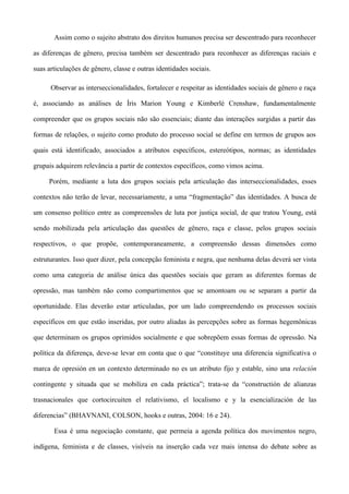 Assim como o sujeito abstrato dos direitos humanos precisa ser descentrado para reconhecer

as diferenças de gênero, precisa também ser descentrado para reconhecer as diferenças raciais e

suas articulações de gênero, classe e outras identidades sociais.

      Observar as interseccionalidades, fortalecer e respeitar as identidades sociais de gênero e raça

é, associando as análises de Íris Marion Young e Kimberlé Crenshaw, fundamentalmente

compreender que os grupos sociais não são essenciais; diante das interações surgidas a partir das

formas de relações, o sujeito como produto do processo social se define em termos de grupos aos

quais está identificado, associados a atributos específicos, estereótipos, normas; as identidades

grupais adquirem relevância a partir de contextos específicos, como vimos acima.

     Porém, mediante a luta dos grupos sociais pela articulação das interseccionalidades, esses

contextos não terão de levar, necessariamente, a uma “fragmentação” das identidades. A busca de

um consenso político entre as compreensões de luta por justiça social, de que tratou Young, está

sendo mobilizada pela articulação das questões de gênero, raça e classe, pelos grupos sociais

respectivos, o que propõe, contemporaneamente, a compreensão dessas dimensões como

estruturantes. Isso quer dizer, pela concepção feminista e negra, que nenhuma delas deverá ser vista

como uma categoria de análise única das questões sociais que geram as diferentes formas de

opressão, mas também não como compartimentos que se amontoam ou se separam a partir da

oportunidade. Elas deverão estar articuladas, por um lado compreendendo os processos sociais

específicos em que estão inseridas, por outro aliadas às percepções sobre as formas hegemônicas

que determinam os grupos oprimidos socialmente e que sobrepõem essas formas de opressão. Na

política da diferença, deve-se levar em conta que o que “constituye una diferencia significativa o

marca de opresión en un contexto determinado no es un atributo fijo y estable, sino una relación

contingente y situada que se mobiliza en cada práctica”; trata-se da “constructión de alianzas

trasnacionales que cortocircuiten el relativismo, el localismo e y la esencialización de las

diferencias” (BHAVNANI, COLSON, hooks e outras, 2004: 16 e 24).

       Essa é uma negociação constante, que permeia a agenda política dos movimentos negro,

indígena, feminista e de classes, visíveis na inserção cada vez mais intensa do debate sobre as
 