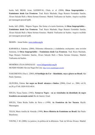 hooks, bell, BRAH, Avtar, SANDOVAL, Chela, et. al. (2004), Otras Inapropriables –
Feminismos desde Las Fronteras. Trad. Rocio Machado, Hugo Romero Fernández Sancho,
Álvaro Salcedo Rufo e Maria Serrano Gimenez. Madrid: Traficantes de Sueños. Arquivo recebido
por mensagem pessoal (pdf).


hooks, bell. (2004), Mujeres Negras. Dar forma a la teoría feminista, In Otras Inapropriables –
Feminismos desde Las Fronteras. Trad. Rocio Machado, Hugo Romero Fernández Sancho,
Álvaro Salcedo Rufo e Maria Serrano Gimenez. Madrid: Traficantes de Sueños. Arquivo recebido
por mensagem pessoal (pdf).


ÍROHÍN – Jornal Írohín. www.irohin.org.br


KARAKOLA, Eskalera. (2004), Diferentes diferencias y ciudadanias excluyentes: uma revisión
feminista, In Otras Inapropriables – Feminismos desde Las Fronteras. Trad. Rocio Machado,
Hugo Romero Fernández Sancho, Álvaro Salcedo Rufo e Maria Serrano Gimenez. Madrid:
Traficantes de Sueños.


MEMÓRIA LÉLIA GONZALEZ – www.leliagonzalez.org.br
MUNDO NEGRO. Revista Negra On Line. http://www.mundonegro.com.br/


NASCIMENTO, Elisa L. (2003), O Sortilégio da Cor – Identidade, raça e gênero no Brasil. São
Paulo: Summus.


OLIVEIRA, Fátima. Ser negro no Brasil: alcances e limites. (2004), Estud. av., 2004, vol.18,
no.50, p.57-60. ISSN 0103-4014.


SOUZA, Neusa Santos. (1983), Tornar-se Negro – ou as vicissitudes da identidade do negro
brasileiro em ascenção social. Rio de Janeiro: Graal.


SOUZA, Vânia Rocha Fialho de Paiva e (1998). As Fronteiras do Ser Xucuru. Recife:
Massangana.


TELES, Maria Amélia de Almeida. (1999), Breve História do Feminismo no Brasil. São Paulo:
Brasiliense.


YOUNG, Í. M. (2000), La justicia y la política de la diferencia. Trad. de Silvina Álvarez. Madrid:
 