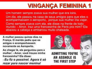 VINGANÇA FEMININA 1 Um homem sempre zoava sua mulher que era loira.  Um dia, ele passou na casa de seus amigos para que eles o acompanhassem o aeroporto,  porque sua mulher iria viajar.  Como sempre zoava com ela, ele disse na frente de todo mundo: - Amor, traz uma francesinha de Paris pra mim? Ela abaixou a cabeça e embarcou muito chateada.  A mulher passou quinze dias na França. O marido pediu que os amigos o acompanhassem novamente ao Aeroporto.  Ao chegar lá, ele perguntou para a mulher: - Amor, você trouxe minha francesinha? Ela disse: -  Eu fiz o possível. Agora é só rezar para nascer menina! 