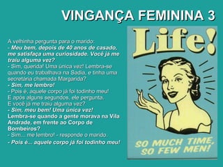 VINGANÇA FEMININA 3 A velhinha pergunta para o marido: -  Meu bem, depois de 40 anos de casado, me satisfaça uma curiosidade. Você já me traiu alguma vez? - Sim, querida! Uma única vez! Lembra-se quando eu trabalhava na Sadia, e tinha uma secretária chamada Margarida? - Sim, me lembro! - Pois é, aquele corpo já foi todinho meu! E após alguns segundos, ele pergunta. E você já me traiu alguma vez? - Sim, meu bem! Uma única vez! Lembra-se quando a gente morava na Vila Andrade, em frente ao Corpo de Bombeiros? - Sim... me lembro! - responde o marido. - Pois é... aquele corpo já foi todinho meu!   