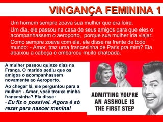 VINGANÇA FEMININA 1 Um homem sempre zoava sua mulher que era loira.  Um dia, ele passou na casa de seus amigos para que eles o acompanhassem o aeroporto,  porque sua mulher iria viajar.  Como sempre zoava com ela, ele disse na frente de todo mundo: - Amor, traz uma francesinha de Paris pra mim? Ela abaixou a cabeça e embarcou muito chateada.  A mulher passou quinze dias na França. O marido pediu que os amigos o acompanhassem novamente ao Aeroporto.  Ao chegar lá, ele perguntou para a mulher: - Amor, você trouxe minha francesinha? Ela disse: -  Eu fiz o possível. Agora é só rezar para nascer menina! 