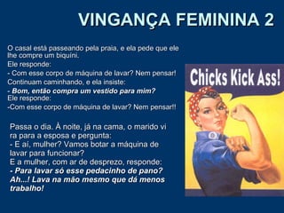 VINGANÇA FEMININA 2 O casal está passeando pela praia, e ela pede que ele lhe compre um biquíni.  Ele responde:  - Com esse corpo de máquina de lavar? Nem pensar!  Continuam caminhando, e ela insiste:  Bom, então compra um vestido para mim? Ele responde:  Com esse corpo de máquina de lavar? Nem pensar!!  Passa o dia. À noite, já na cama, o marido vi ra para a esposa e pergunta: - E aí, mulher? Vamos botar a máquina de lavar para funcionar? E a mulher, com ar de desprezo, responde: - Para lavar só esse pedacinho de pano?   Ah...! Lava na mão mesmo que dá menos trabalho! 