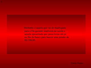 Mulherão é aquela que vai de madrugada  para a fila garantir matrícula na escola e  aquela aposentada que passa horas em pé  na fila do banco para buscar uma pensão de  R$ 200,00.  Tércio Pontes 5 
