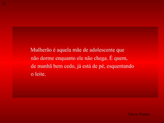 12

Mulherão é aquela mãe de adolescente que
não dorme enquanto ele não chega. É quem,
de manhã bem cedo, já está de pé, esquentando
o leite.

Tércio Pontes

 
