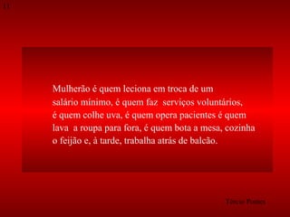 11

Mulherão é quem leciona em troca de um
salário mínimo, é quem faz serviços voluntários,
é quem colhe uva, é quem opera pacientes é quem
lava a roupa para fora, é quem bota a mesa, cozinha
o feijão e, à tarde, trabalha atrás de balcão.

Tércio Pontes

 