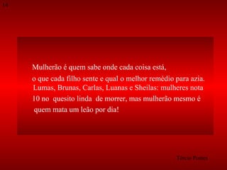 14

Mulherão é quem sabe onde cada coisa está,
o que cada filho sente e qual o melhor remédio para azia.
Lumas, Brunas, Carlas, Luanas e Sheilas: mulheres nota
10 no quesito linda de morrer, mas mulherão mesmo é
quem mata um leão por dia!

Tércio Pontes

 