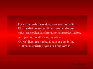2

Peça para um homem descrever um mulherão.
Ele imediatamente vai falar no tamanho dos
seios, na medida da cintura, no volume dos lábios,
nas pernas, bunda e cor dos olhos...
Ou vai dizer que mulherão tem que ser loira,
1.80m, siliconada e com um lindo sorriso.

Tércio Pontes

 