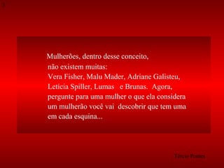 3

Mulherões, dentro desse conceito,
não existem muitas:
Vera Fisher, Malu Mader, Adriane Galisteu,
Letícia Spiller, Lumas e Brunas. Agora,
pergunte para uma mulher o que ela considera
um mulherão você vai descobrir que tem uma
em cada esquina...

Tércio Pontes

 