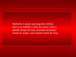 4

Mulherão é aquela que pega dois ônibus
para ir ao trabalho e mais dois para voltar e,
quando chega em casa, encontra um tanque
lotado de roupa e uma família morta de fome.

Tércio Pontes

 