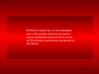 5

Mulherão é aquela que vai de madrugada
para a fila garantir matrícula na escola e
aquela aposentada que passa horas em pé
na fila do banco para buscar uma pensão de
R$ 200,00.

Tércio Pontes

 