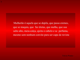 8

Mulherão é aquela que se depila, que passa cremes,
que se maquia, que faz dietas, que malha, que usa
salto alto, meia-calça, ajeita o cabelo e se perfuma,
mesmo sem nenhum convite para ser capa de revista.

Tércio Pontes

 