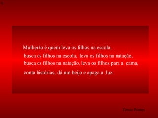 9

Mulherão é quem leva os filhos na escola,
busca os filhos na escola, leva os filhos na natação,
busca os filhos na natação, leva os filhos para a cama,
conta histórias, dá um beijo e apaga a luz.

Tércio Pontes

 