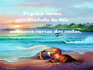 Pegou a forma
arredondada da lua,
as suaves curvas das ondas,

 