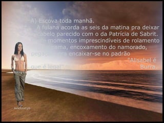 A) Escova toda manhã.  A fulana acorda as seis da matina pra deixar o cabelo parecido com o da Patrícia de Sabrit. Perde momentos imprescindíveis de rolamento na cama, encoxamento do namorado, pegação, pra encaixar-se no padrão  "Alisabel é que é legal".  Burra.  