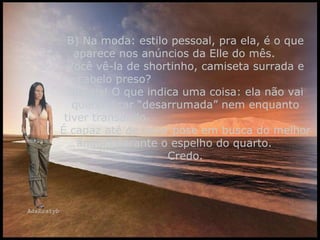 B) Na moda: estilo pessoal, pra ela, é o que aparece nos anúncios da Elle do mês.  Você vê-la de shortinho, camiseta surrada e cabelo preso?  Jamais! O que indica uma coisa: ela não vai querer ficar “desarrumada” nem enquanto tiver transando.  É capaz até de fazer pose em busca do melhor ângulo perante o espelho do quarto.  Credo. 