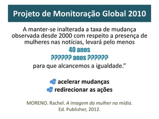 Projeto de Monitoração Global 2010
A manter-se inalterada a taxa de mudança
observada desde 2000 com respeito a presença de
mulheres nas notícias, levará pelo menos
40 anos
?????? anos ??????
para que alcancemos a igualdade.”
 acelerar mudanças
 redirecionar as ações
MORENO. Rachel. A imagem da mulher na mídia.
Ed. Publisher, 2012.
 