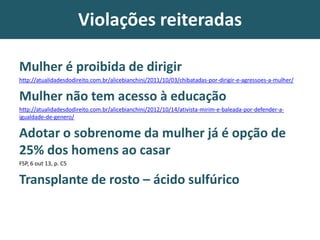 Violações reiteradas
Mulher é proibida de dirigir
http://atualidadesdodireito.com.br/alicebianchini/2011/10/03/chibatadas-por-dirigir-e-agressoes-a-mulher/
Mulher não tem acesso à educação
http://atualidadesdodireito.com.br/alicebianchini/2012/10/14/ativista-mirim-e-baleada-por-defender-a-
igualdade-de-genero/
Adotar o sobrenome da mulher já é opção de
25% dos homens ao casar
FSP, 6 out 13, p. C5
Transplante de rosto – ácido sulfúrico
 