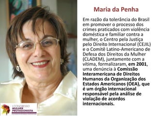 Maria da Penha
Em razão da tolerância do Brasil
em promover o processo dos
crimes praticados com violência
doméstica e familiar contra a
mulher, o Centro pela Justiça
pelo Direito Internacional (CEJIL)
e o Comitê Latino-Americano de
Defesa dos Direitos da Mulher
(CLADEM), juntamente com a
vítima, formalizaram, em 2001,
uma denúncia à Comissão
Interamericana de Direitos
Humanos da Organização dos
Estados Americanos (OEA), que
é um órgão internacional
responsável pela análise de
violação de acordos
internacionais.
 