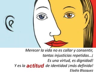 Merecer la vida no es callar y consentir,
tantas injusticias repetidas…¡
Es una virtud, es dignidad!
Y es la de identidad ¡más definida!
Eladia Blazquez
actitud
 